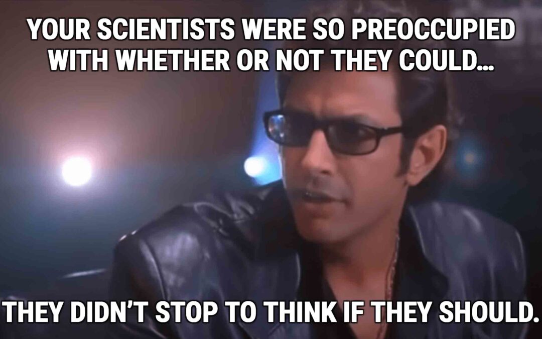 Jeff Goldblum's character in Jurassic Park saying" Your scientists were so preoccupied with whether or not the could...the didn't stop to think if the should"