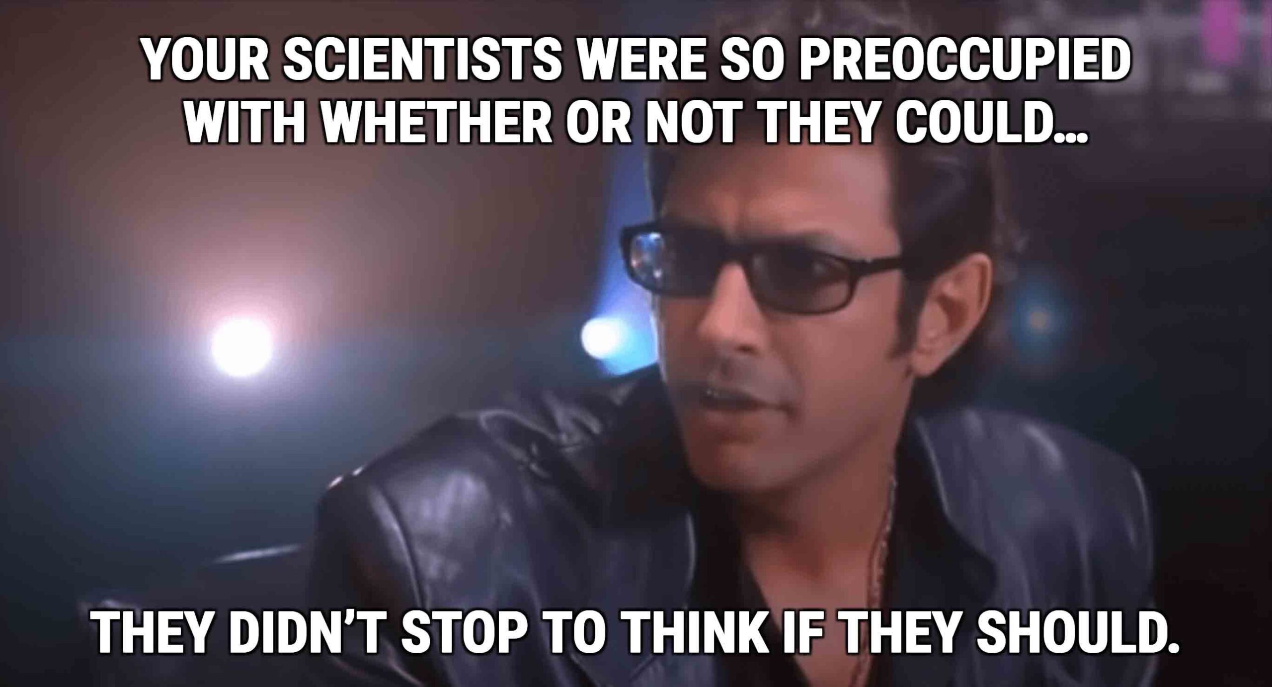 Jeff Goldblum's character in Jurassic Park saying" Your scientists were so preoccupied with whether or not the could...the didn't stop to think if the should"